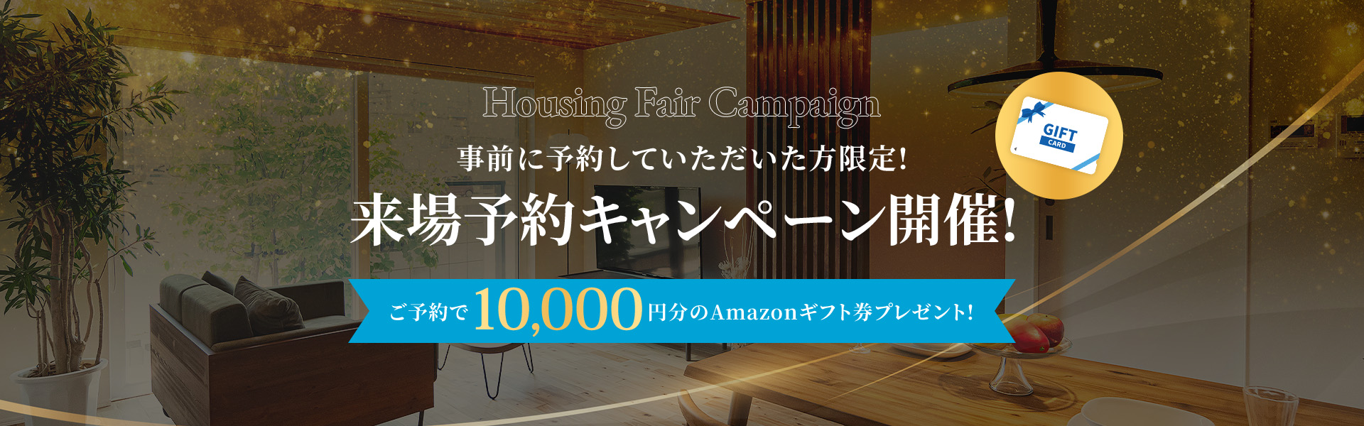 Housing Fair Campaign 事前に予約していただいた方限定!来場予約キャンペーン開催! ご予約で10.000円分のAmazonギフト券プレゼント!