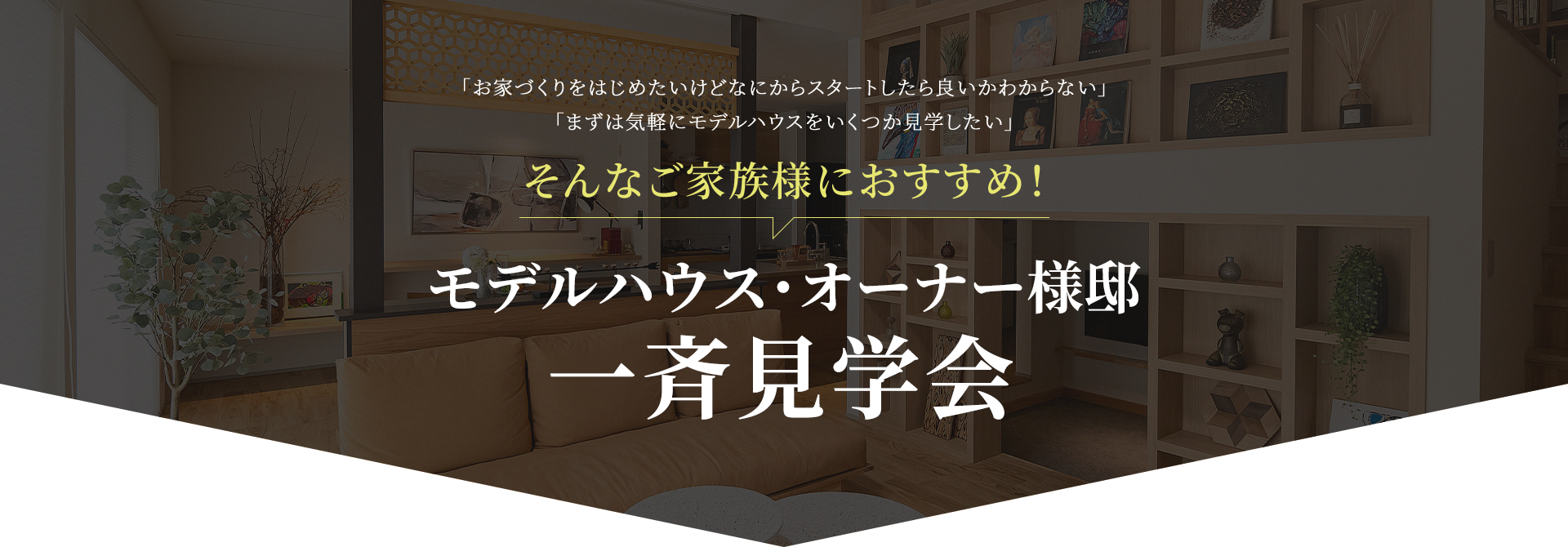 「お家づくりをはじめたいけどなにからスタートしたら良いかわからない」「まずは気軽にモデルハウスをいくつか見学したい」 そんなご家族様におすすめ！ モデルハウス・オーナー様邸一斉見学会
